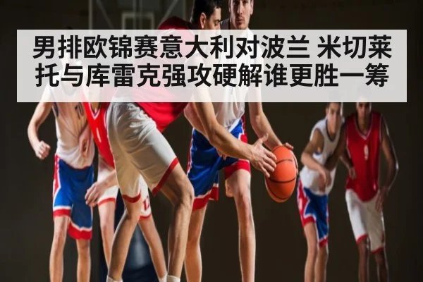 男排欧锦赛意大利对波兰 米切莱托与库雷克强攻硬解谁更胜一筹