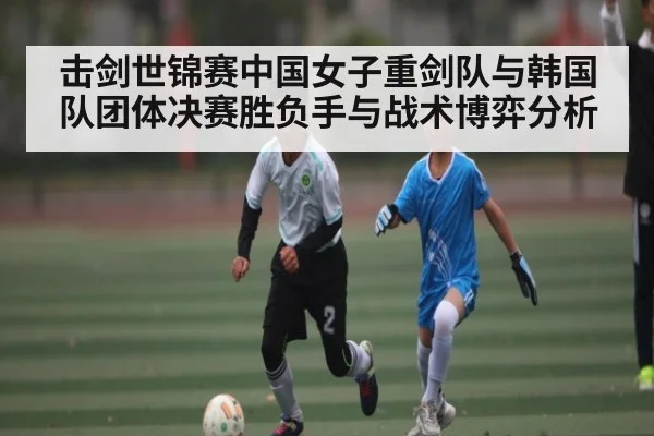 击剑世锦赛中国女子重剑队与韩国队团体决赛胜负手与战术博弈分析